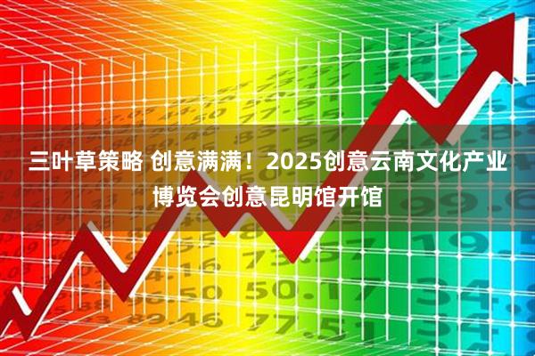 三叶草策略 创意满满！2025创意云南文化产业博览会创意昆明馆开馆