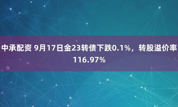 中承配资 9月17日金23转债下跌0.1%，转股溢价率116.97%