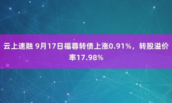 云上速融 9月17日福蓉转债上涨0.91%，转股溢价率17.98%
