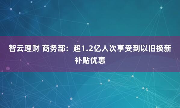 智云理财 商务部：超1.2亿人次享受到以旧换新补贴优惠