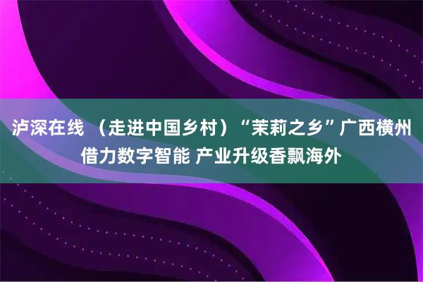 泸深在线 （走进中国乡村）“茉莉之乡”广西横州借力数字智能 产业升级香飘海外