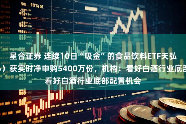 星合证券 连续10日“吸金”的食品饮料ETF天弘（159736）获实时净申购5400万份，机构：看好白酒行业底部配置机会