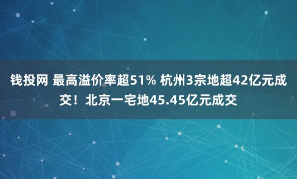 钱投网 最高溢价率超51% 杭州3宗地超42亿元成交！北京一宅地45.45亿元成交