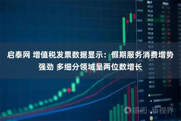 启泰网 增值税发票数据显示：假期服务消费增势强劲 多细分领域呈两位数增长