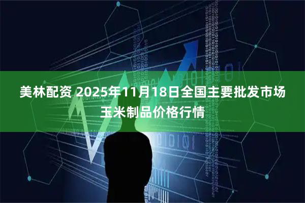 美林配资 2025年11月18日全国主要批发市场玉米制品价格行情