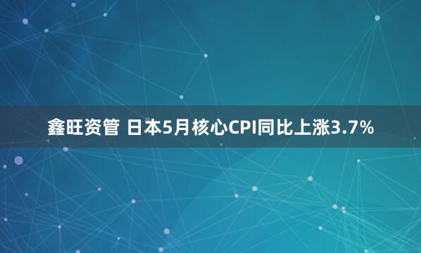 鑫旺资管 日本5月核心CPI同比上涨3.7%