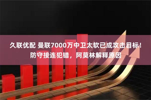 久联优配 曼联7000万中卫太软已成攻击目标！防守接连犯错，阿莫林解释原因