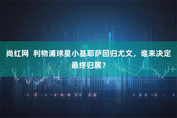 尚红网  利物浦球星小基耶萨回归尤文，谁来决定最终归属？