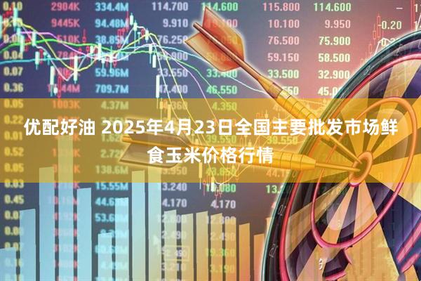 优配好油 2025年4月23日全国主要批发市场鲜食玉米价格行情