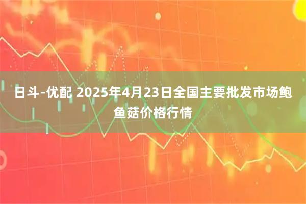 日斗-优配 2025年4月23日全国主要批发市场鲍鱼菇价格行情