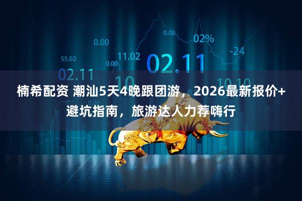 楠希配资 潮汕5天4晚跟团游，2026最新报价+避坑指南，旅游达人力荐嗨行