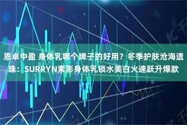 恩卓中盈 身体乳哪个牌子的好用？冬季护肤沧海遗珠：SURRYN素影身体乳锁水美白火速跃升爆款