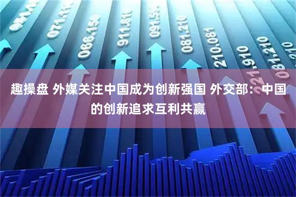趣操盘 外媒关注中国成为创新强国 外交部：中国的创新追求互利共赢