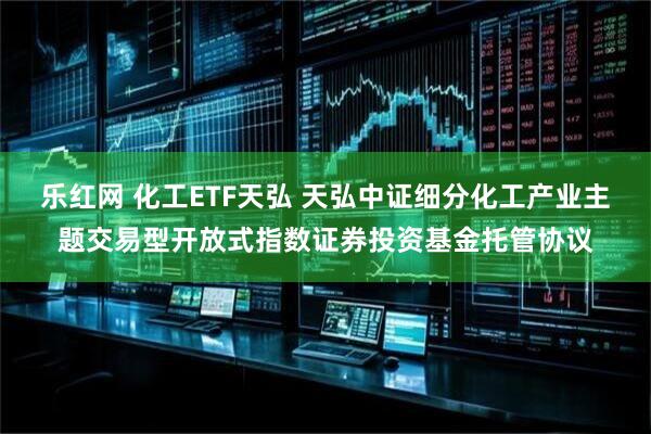 乐红网 化工ETF天弘 天弘中证细分化工产业主题交易型开放式指数证券投资基金托管协议