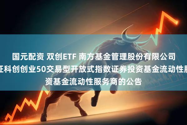 国元配资 双创ETF 南方基金管理股份有限公司关于南方中证科创创业50交易型开放式指数证券投资基金流动性服务商的公告