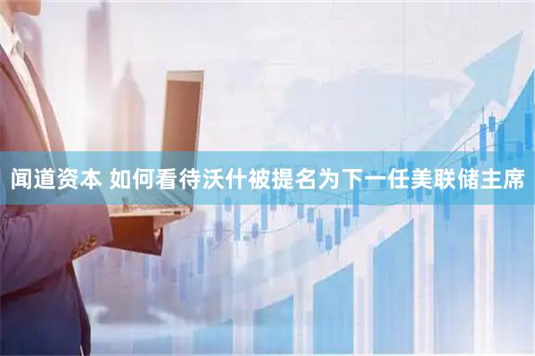 闻道资本 如何看待沃什被提名为下一任美联储主席