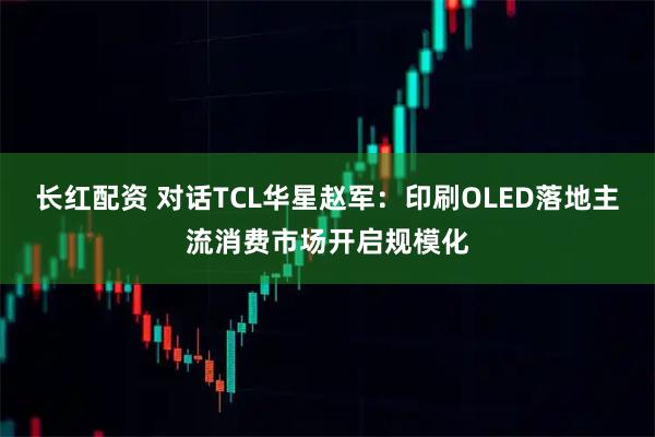 长红配资 对话TCL华星赵军：印刷OLED落地主流消费市场开启规模化